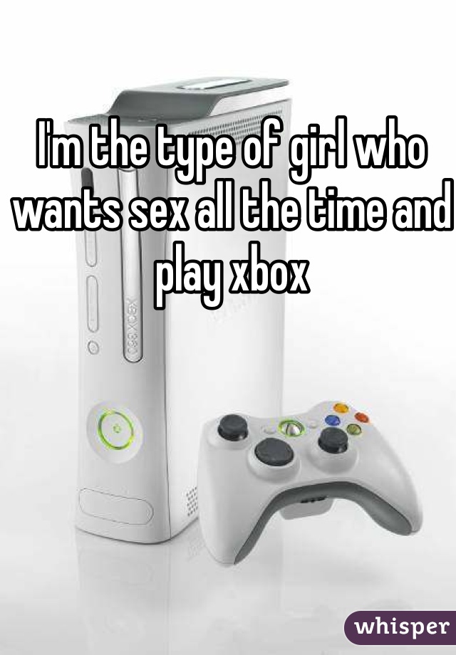 I'm the type of girl who wants sex all the time and play xbox 