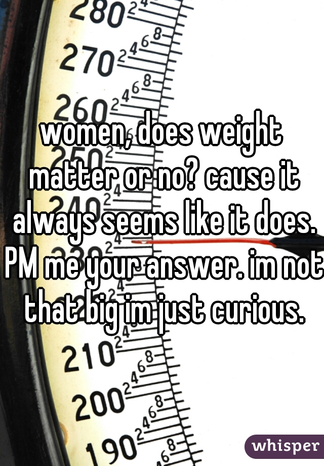 women, does weight matter or no? cause it always seems like it does. PM me your answer. im not that big im just curious.