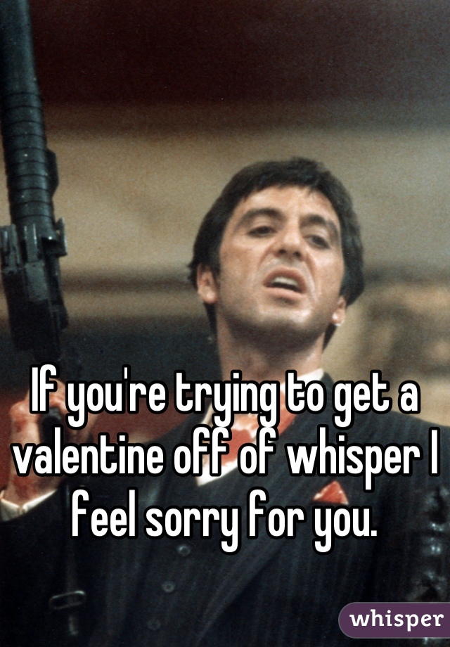 If you're trying to get a valentine off of whisper I feel sorry for you.
