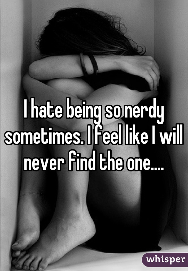 I hate being so nerdy sometimes. I feel like I will never find the one....