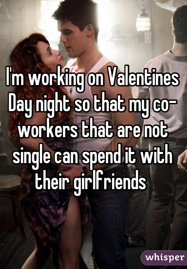 I'm working on Valentines Day night so that my co-workers that are not single can spend it with their girlfriends 