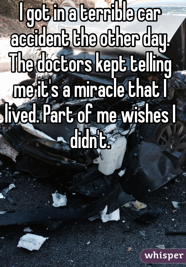 I got in a terrible car accident the other day. The doctors kept telling me it's a miracle that I lived. Part of me wishes I didn't. 