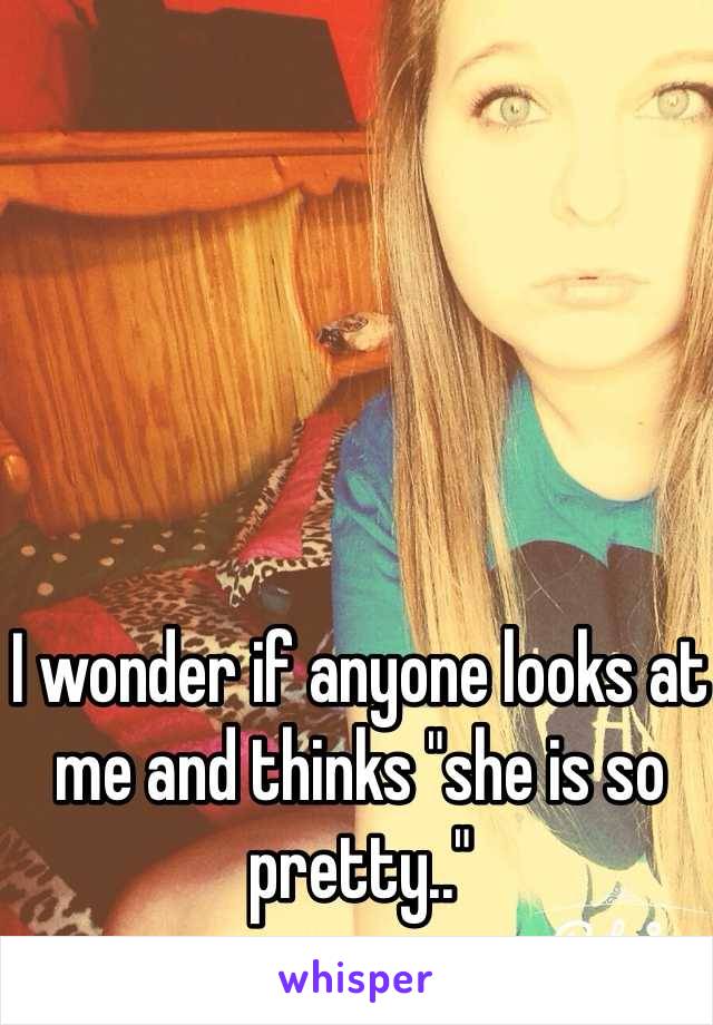 I wonder if anyone looks at me and thinks "she is so pretty.."