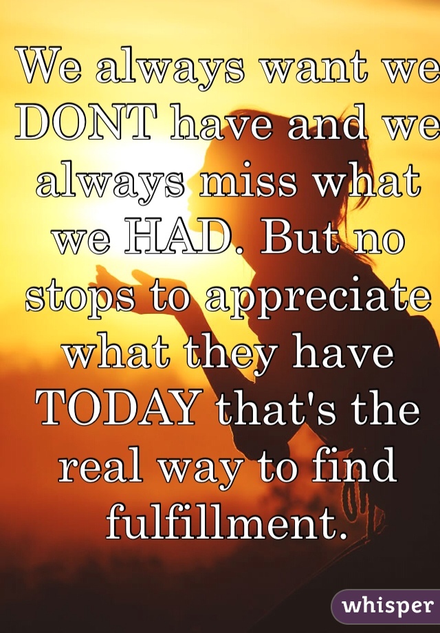 We always want we DONT have and we always miss what we HAD. But no stops to appreciate what they have TODAY that's the real way to find fulfillment. 