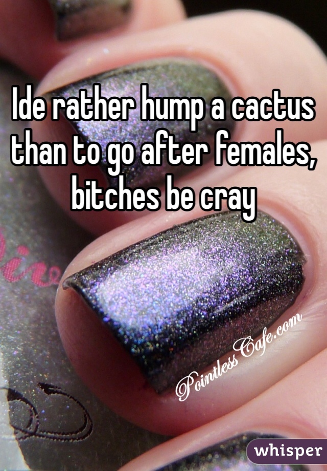 Ide rather hump a cactus than to go after females, bitches be cray
