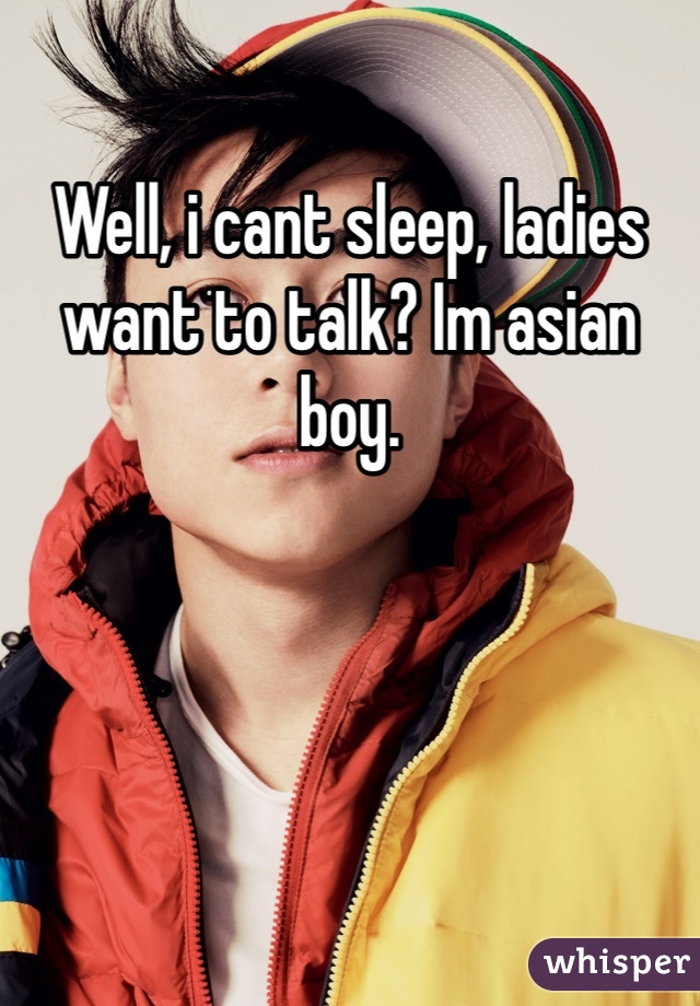 Well, i cant sleep, ladies want to talk? Im asian boy.