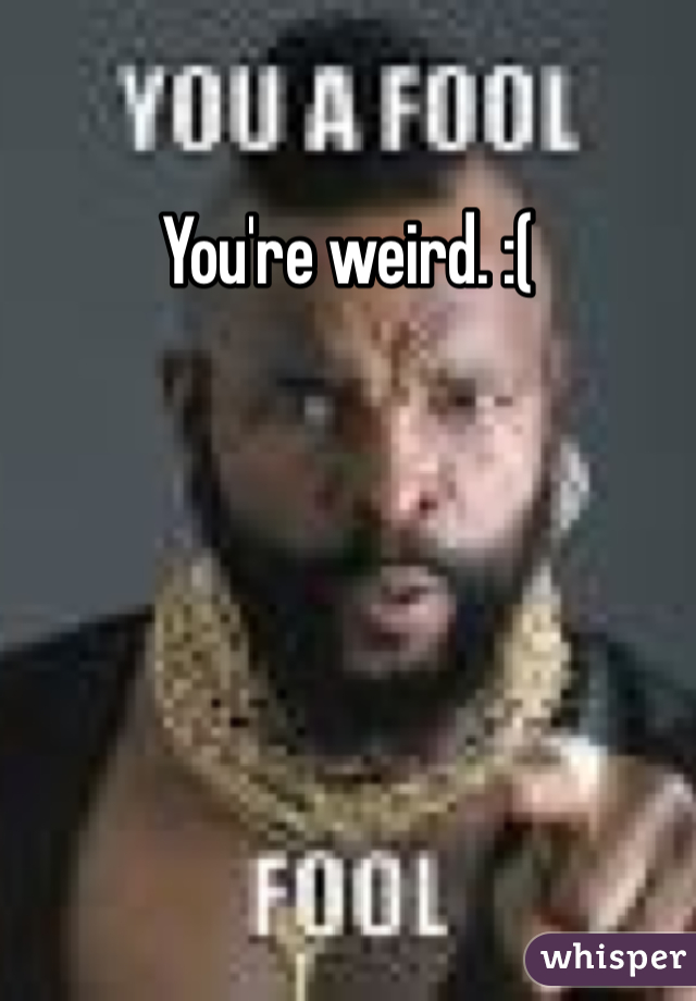You're weird. :(
