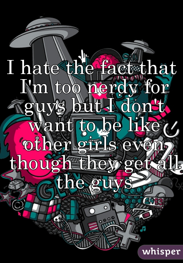 I hate the fact that I'm too nerdy for guys but I don't want to be like other girls even though they get all the guys