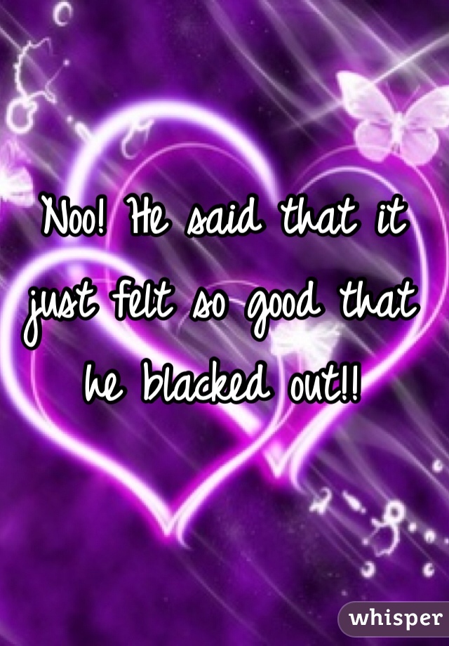 Noo! He said that it just felt so good that he blacked out!!