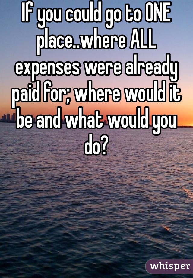 If you could go to ONE place..where ALL expenses were already paid for; where would it be and what would you do?