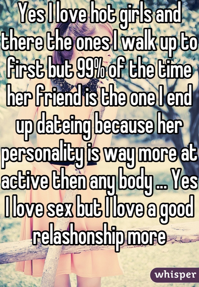 Yes I love hot girls and there the ones I walk up to first but 99% of the time her friend is the one I end up dateing because her personality is way more at active then any body ... Yes I love sex but I love a good relashonship more 