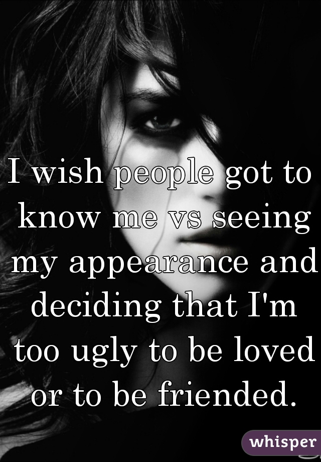 I wish people got to know me vs seeing my appearance and deciding that I'm too ugly to be loved or to be friended.