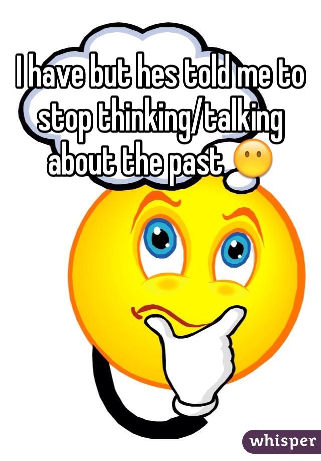 I have but hes told me to stop thinking/talking about the past 😶