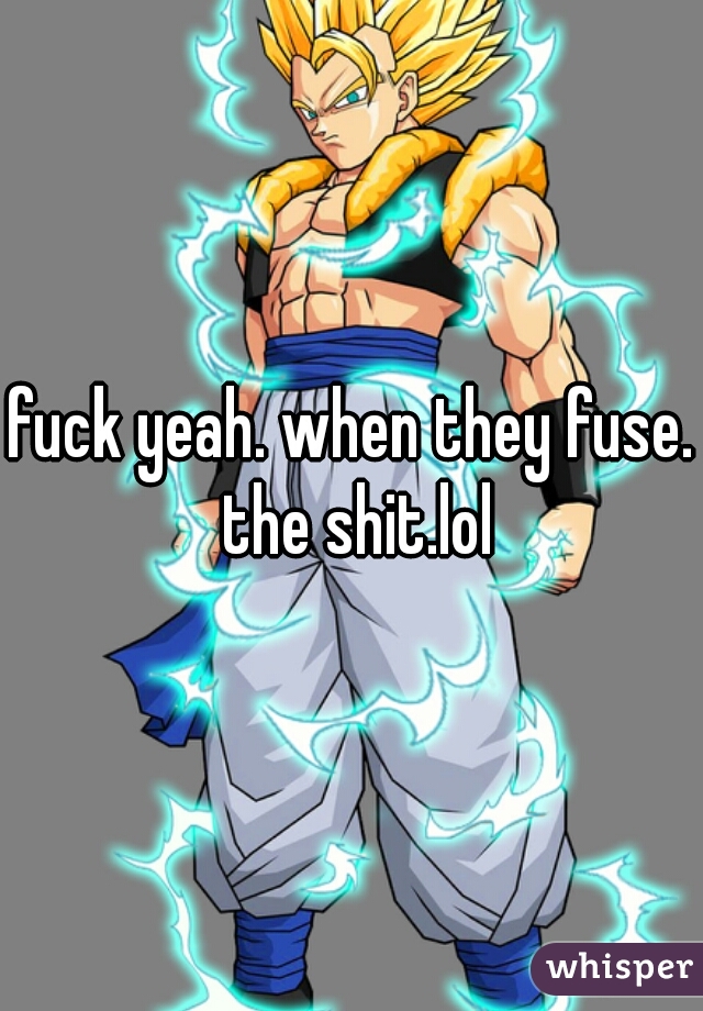 fuck yeah. when they fuse. the shit.lol