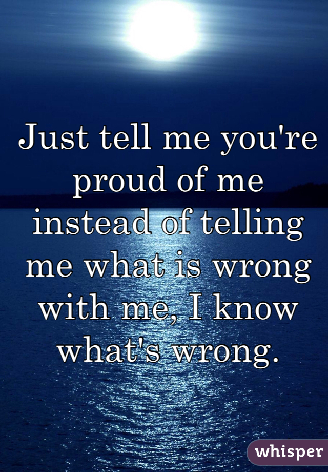 Just tell me you're proud of me instead of telling me what is wrong with me, I know what's wrong.