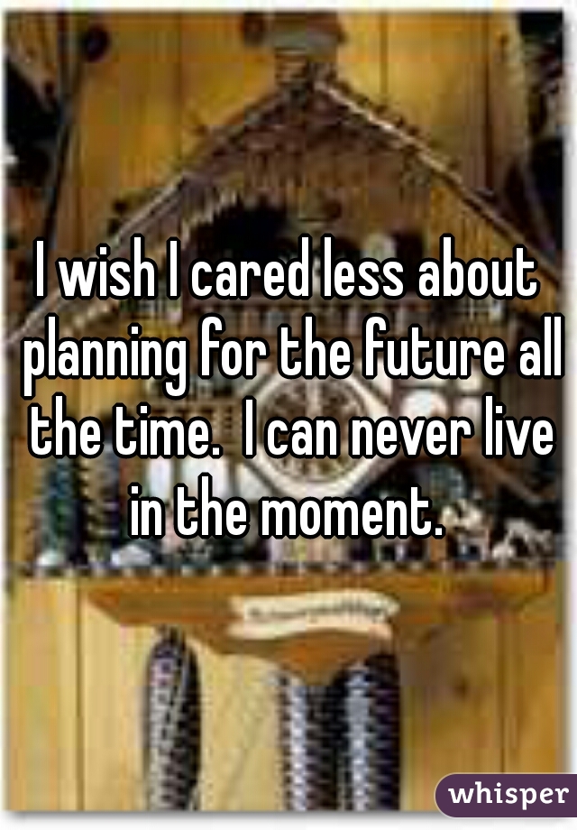 I wish I cared less about planning for the future all the time.  I can never live in the moment. 