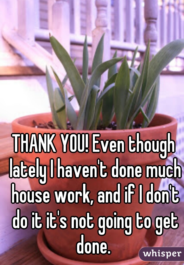 THANK YOU! Even though lately I haven't done much house work, and if I don't do it it's not going to get done. 