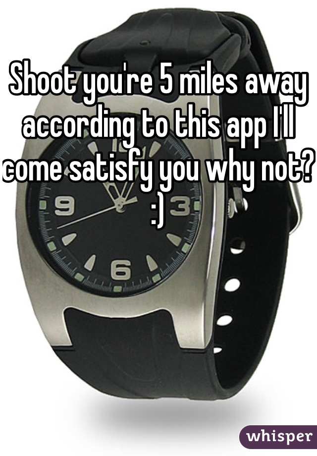 Shoot you're 5 miles away according to this app I'll come satisfy you why not? :) 