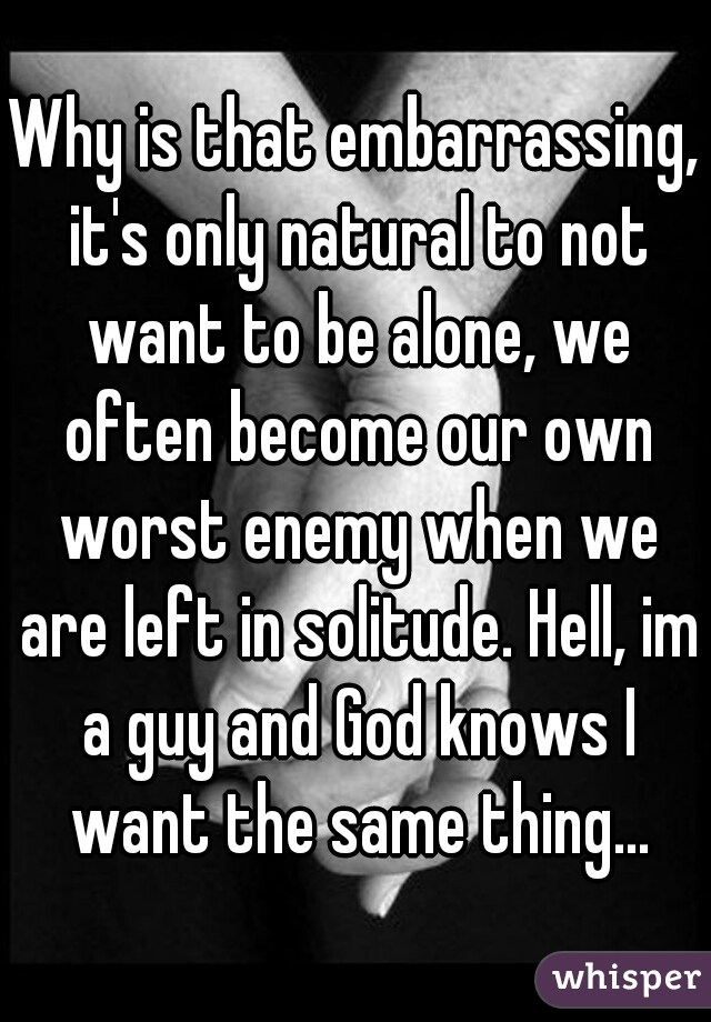 Why is that embarrassing, it's only natural to not want to be alone, we often become our own worst enemy when we are left in solitude. Hell, im a guy and God knows I want the same thing...