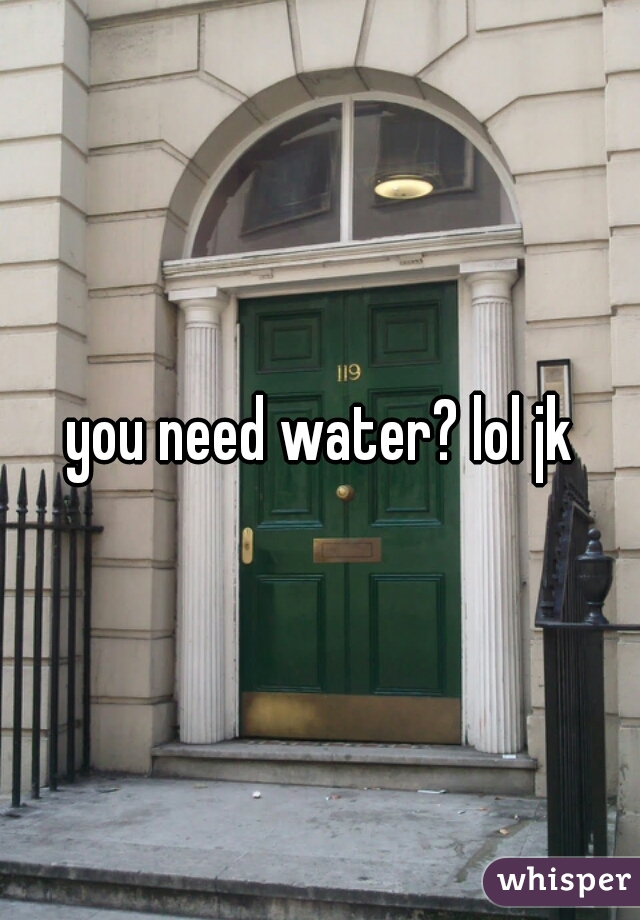 you need water? lol jk