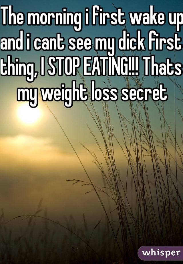 The morning i first wake up and i cant see my dick first thing, I STOP EATING!!! Thats my weight loss secret