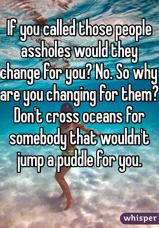 If you called those people assholes would they change for you? No. So why are you changing for them? Don't cross oceans for somebody that wouldn't jump a puddle for you. 