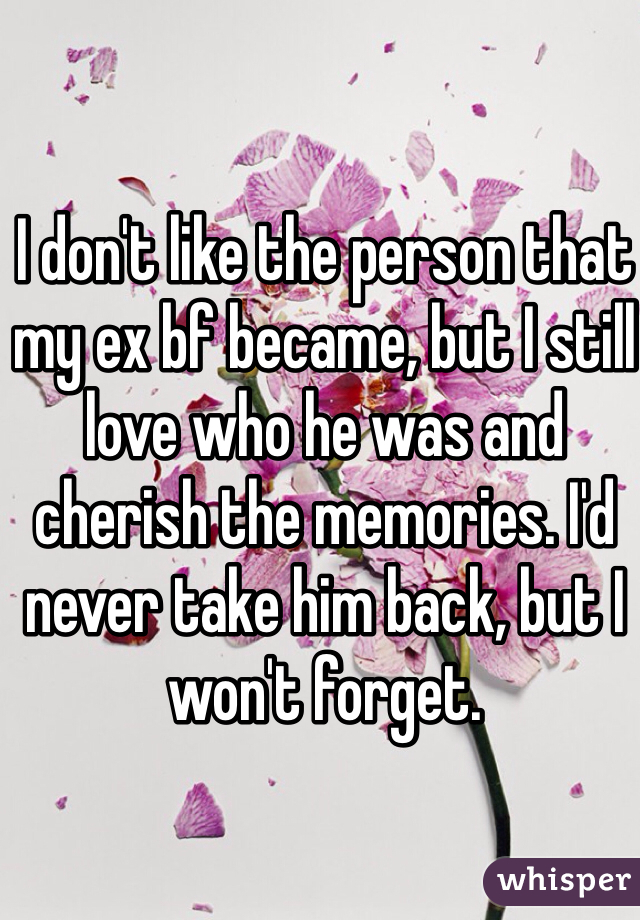 I don't like the person that my ex bf became, but I still love who he was and cherish the memories. I'd never take him back, but I won't forget.