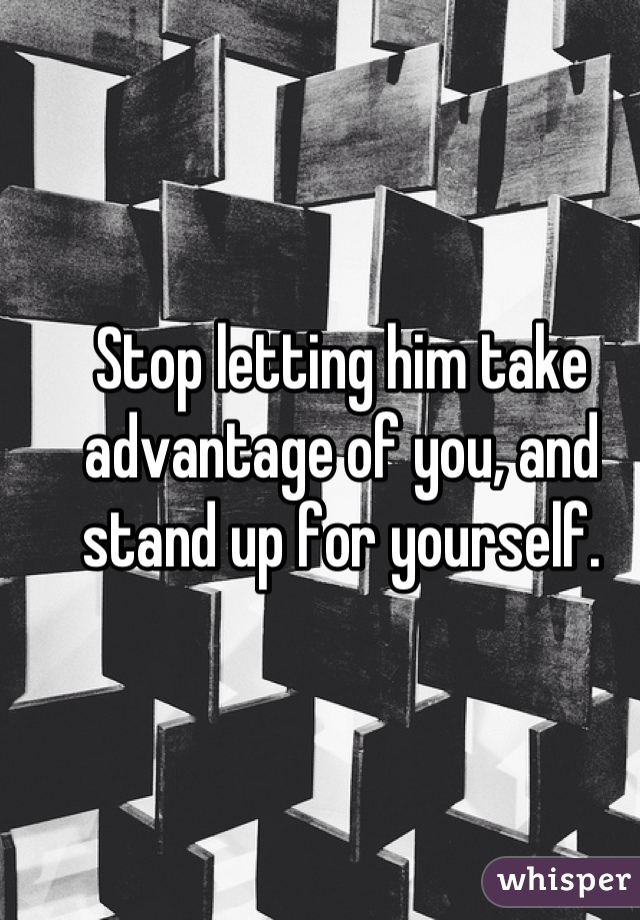 Stop letting him take advantage of you, and stand up for yourself.