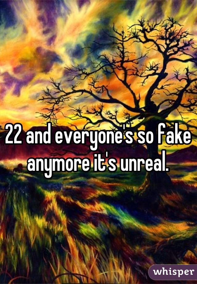 22 and everyone's so fake anymore it's unreal.