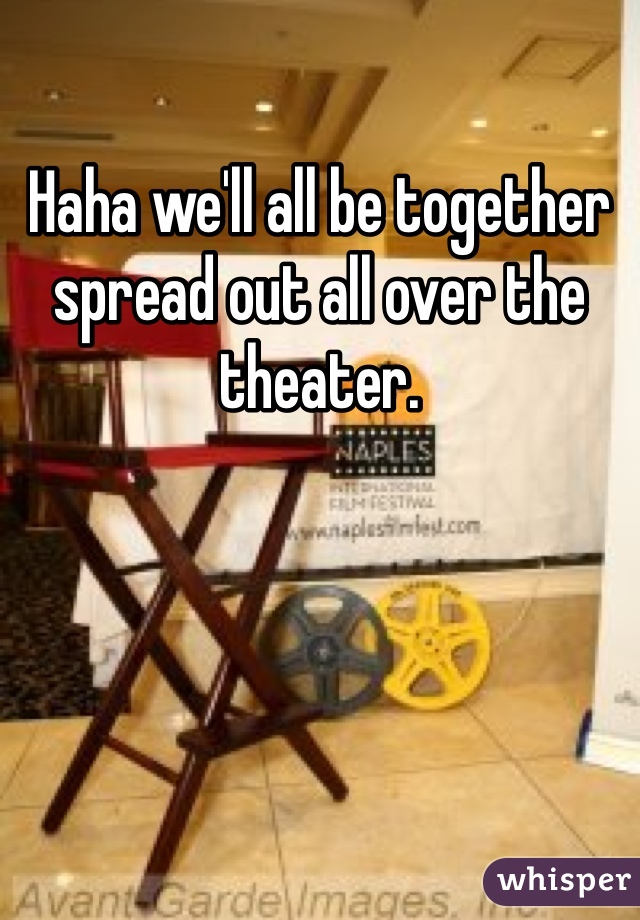 Haha we'll all be together spread out all over the theater. 