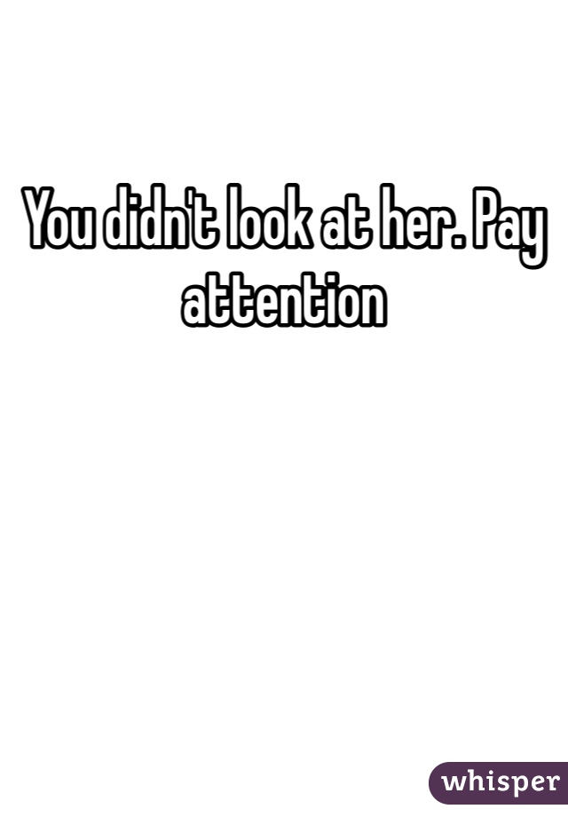 You didn't look at her. Pay attention