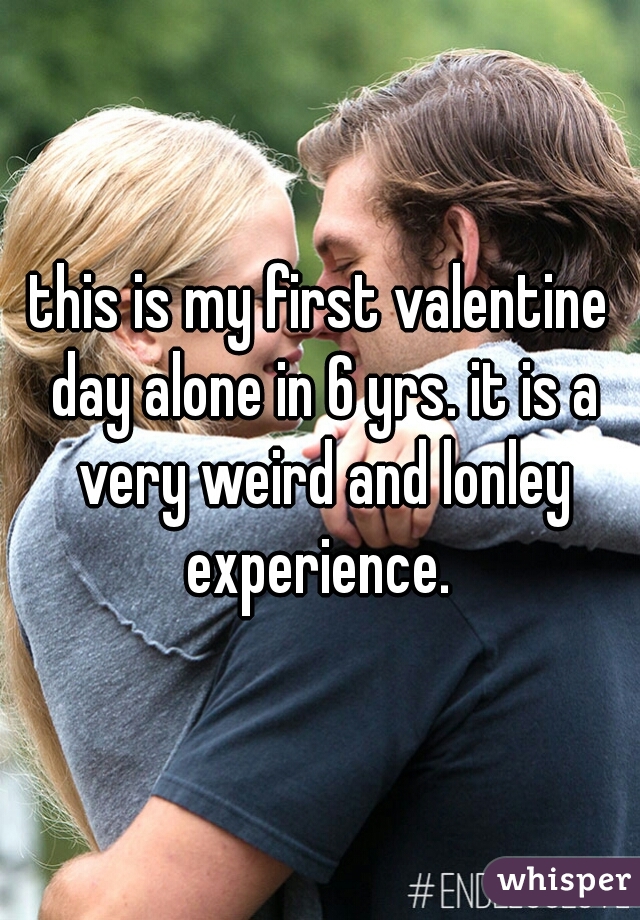 this is my first valentine day alone in 6 yrs. it is a very weird and lonley experience. 
