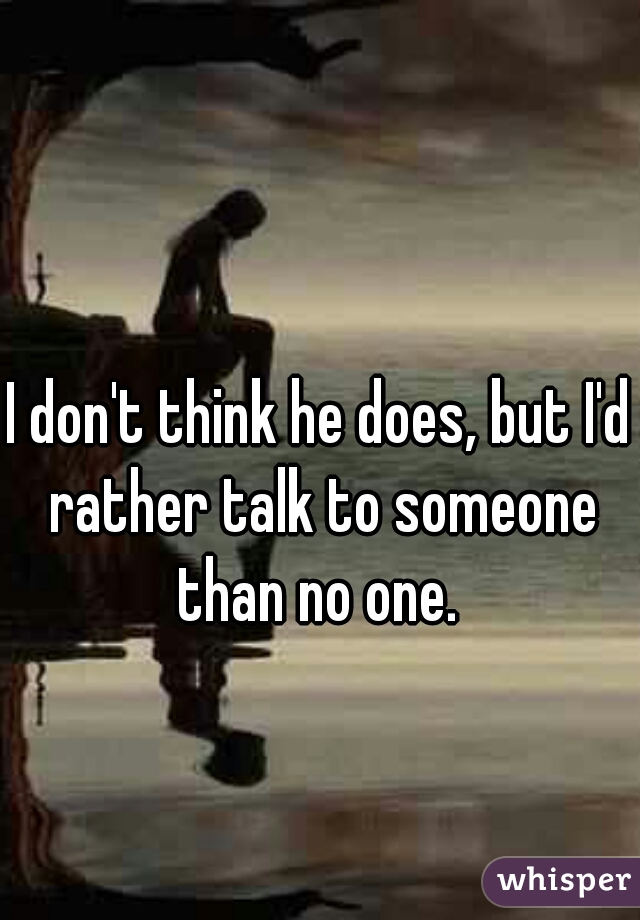 I don't think he does, but I'd rather talk to someone than no one. 