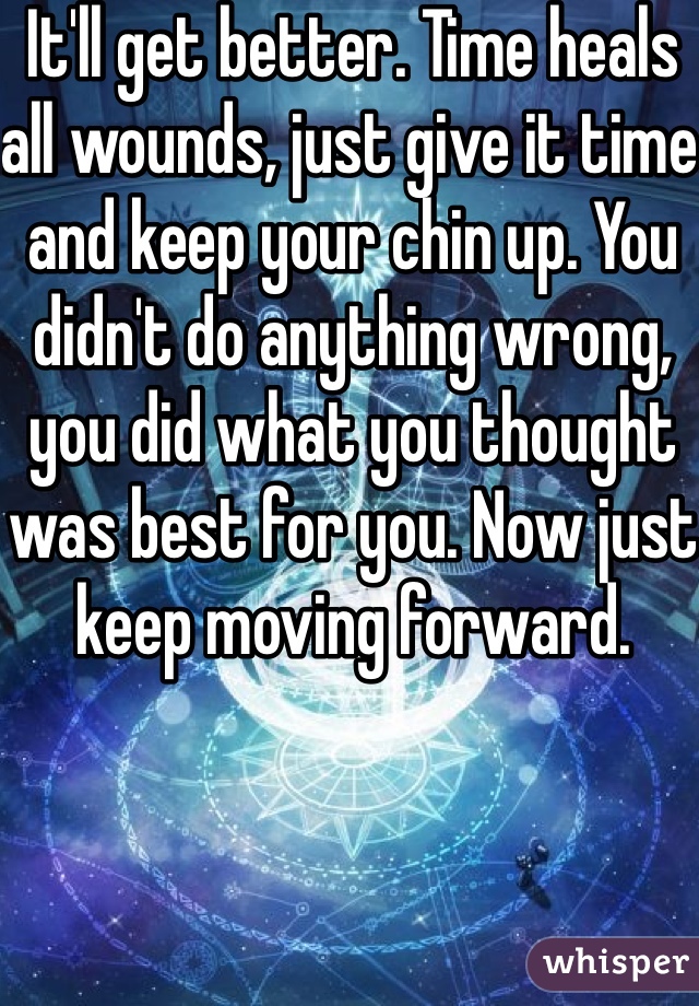 It'll get better. Time heals all wounds, just give it time and keep your chin up. You didn't do anything wrong, you did what you thought was best for you. Now just keep moving forward.