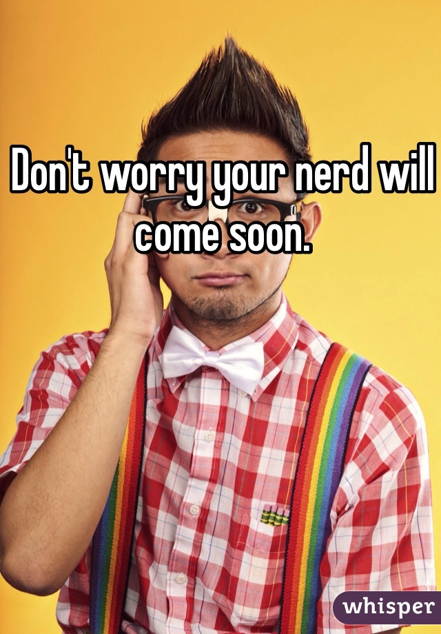 Don't worry your nerd will come soon.