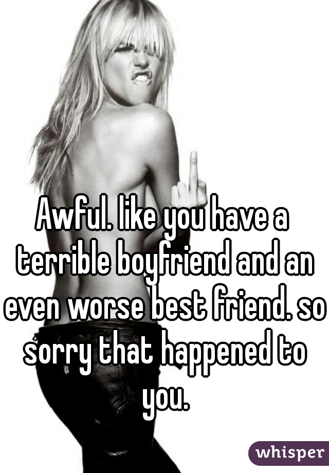 Awful. like you have a terrible boyfriend and an even worse best friend. so sorry that happened to you.