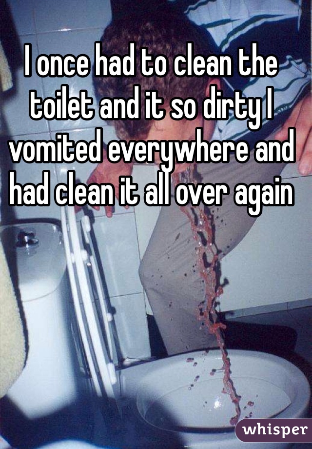 I once had to clean the toilet and it so dirty I vomited everywhere and had clean it all over again 
