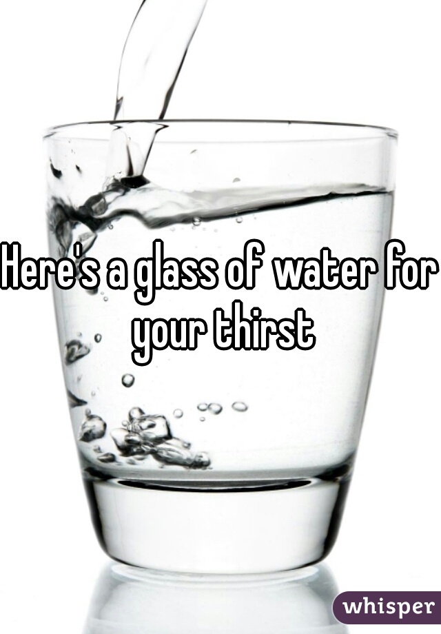 Here's a glass of water for your thirst
