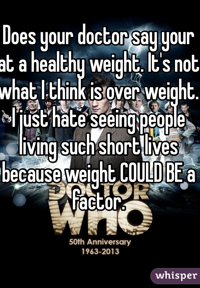 Does your doctor say your at a healthy weight. It's not what I think is over weight. I just hate seeing people living such short lives because weight COULD BE a factor. 