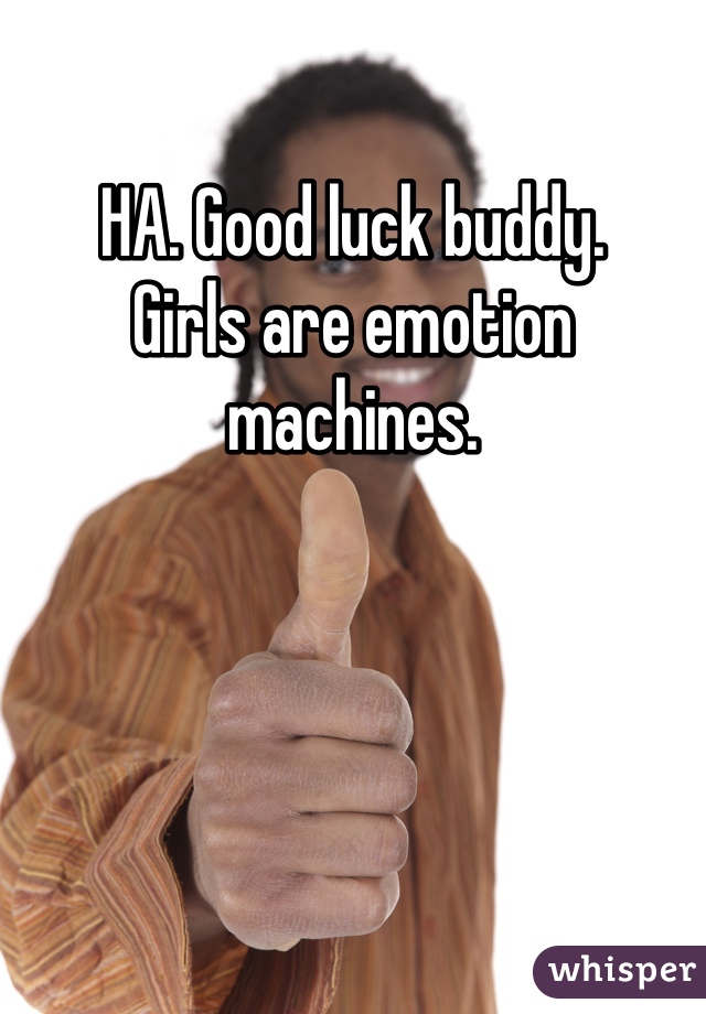 HA. Good luck buddy. 
Girls are emotion machines.