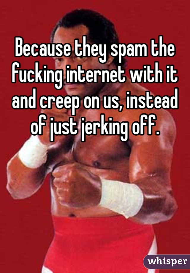 Because they spam the fucking internet with it and creep on us, instead of just jerking off.