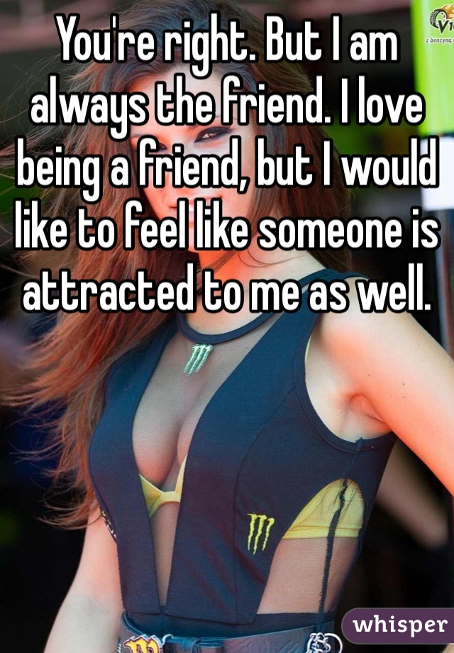You're right. But I am always the friend. I love being a friend, but I would like to feel like someone is attracted to me as well.