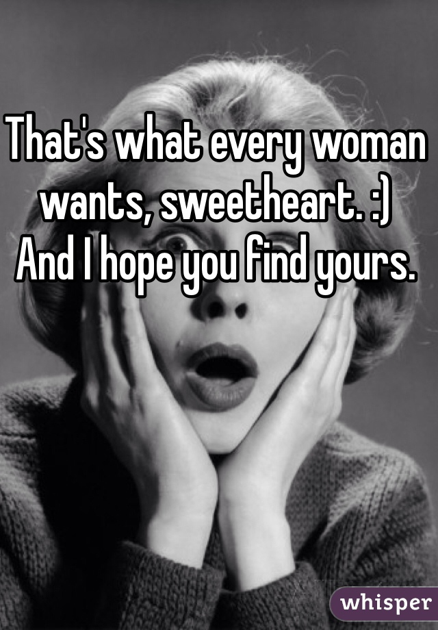 That's what every woman wants, sweetheart. :)
And I hope you find yours.
