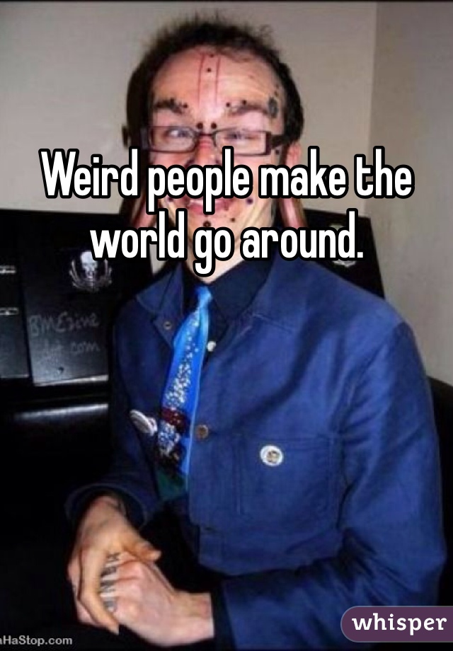 Weird people make the world go around. 