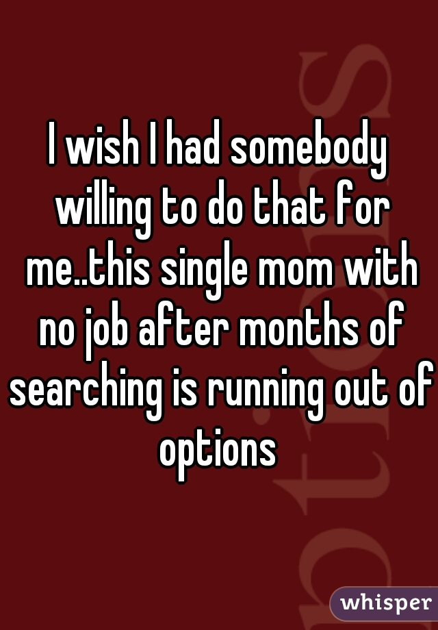 I wish I had somebody willing to do that for me..this single mom with no job after months of searching is running out of options 