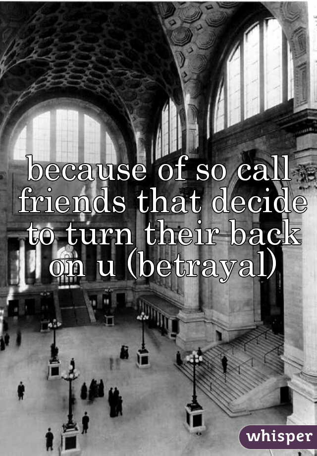 because of so call friends that decide to turn their back on u (betrayal)