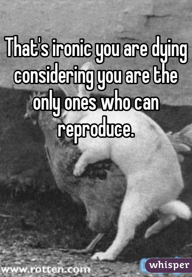 That's ironic you are dying considering you are the only ones who can reproduce.