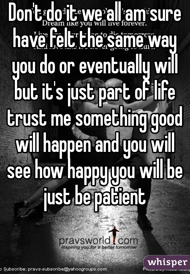Don't do it we all am sure have felt the same way you do or eventually will but it's just part of life trust me something good will happen and you will see how happy you will be just be patient 
