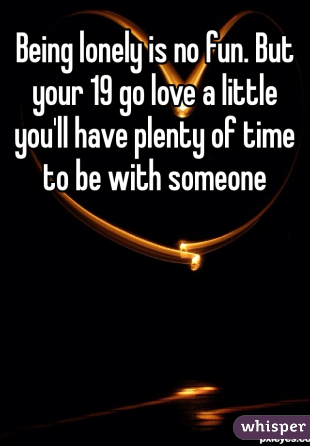 Being lonely is no fun. But your 19 go love a little you'll have plenty of time to be with someone 