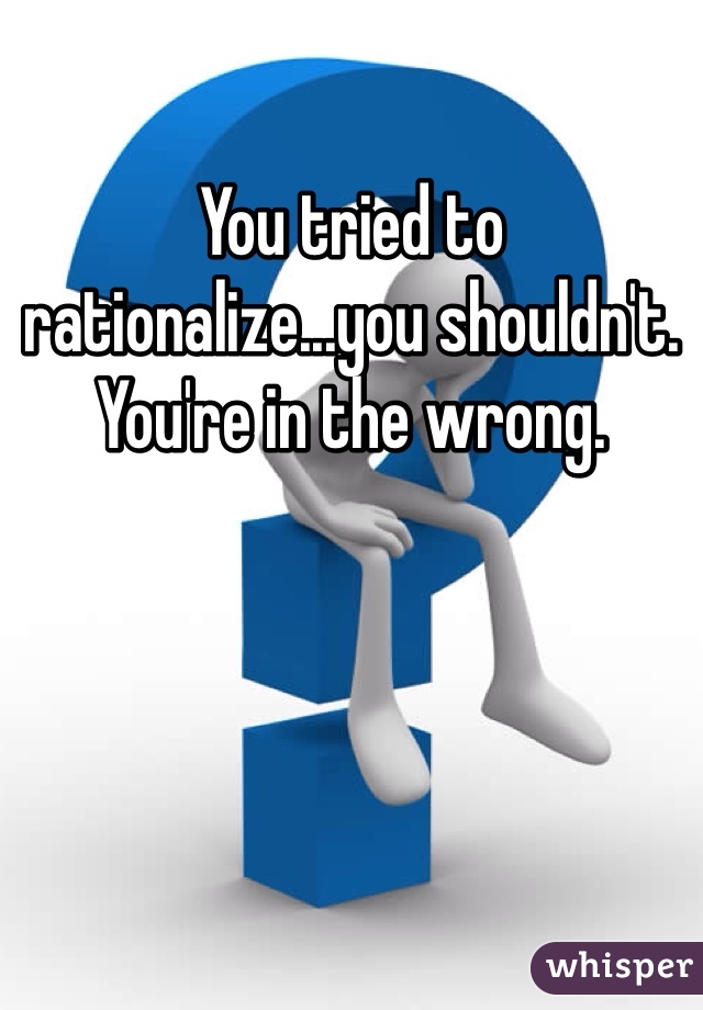 You tried to rationalize...you shouldn't. You're in the wrong. 